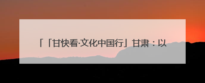 「甘快看·文化中国行」甘肃：以文化“入圈”带动文创“出圈”