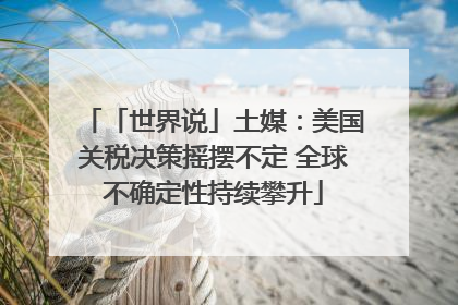 「世界说」土媒：美国关税决策摇摆不定 全球不确定性持续攀升