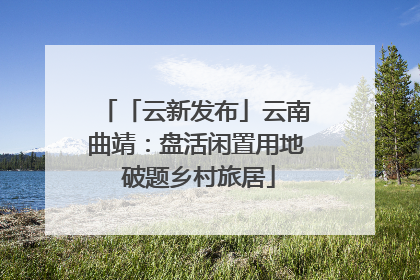 「云新发布」云南曲靖：盘活闲置用地 破题乡村旅居