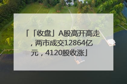 「收盘」A股高开高走，两市成交12864亿元，4120股收涨