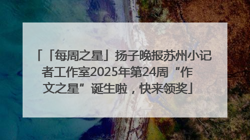「每周之星」扬子晚报苏州小记者工作室2025年第24周“作文之星”诞生啦，快来领奖