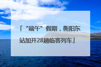 “端午”假期，衡阳东站加开28趟临客列车