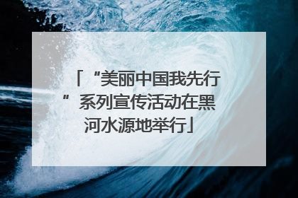 “美丽中国我先行”系列宣传活动在黑河水源地举行