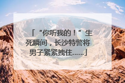 “你听我的！”生死瞬间，长沙特警将男子紧紧拽住……