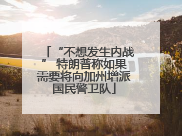 “不想发生内战” 特朗普称如果需要将向加州增派国民警卫队