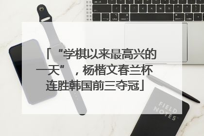 “学棋以来最高兴的一天”，杨楷文春兰杯连胜韩国前三夺冠