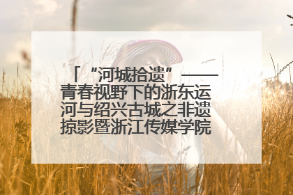 “河城拾遗”——青春视野下的浙东运河与绍兴古城之非遗掠影暨浙江传媒学院小学期来绍