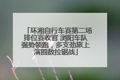 环湘自行车赛第二场排位赛收官 浏阳车队强势领跑，多支劲旅上演圈数拉锯战