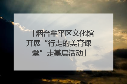 烟台牟平区文化馆开展“行走的美育课堂”走基层活动