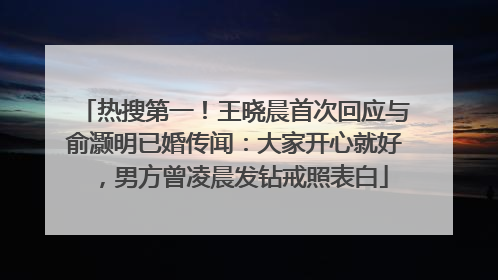 热搜第一！王晓晨首次回应与俞灏明已婚传闻：大家开心就好，男方曾凌晨发钻戒照表白