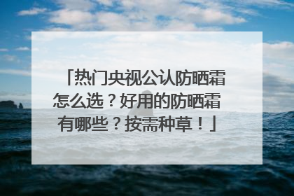 热门央视公认防晒霜怎么选？好用的防晒霜有哪些？按需种草！