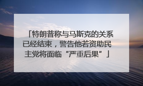 特朗普称与马斯克的关系已经结束，警告他若资助民主党将面临“严重后果”