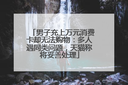 男子充上万元消费卡却无法购物：多人遇同类问题，天猫称将妥善处理