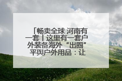 畅卖全球 河南有一套丨这里有一套户外装备海外“出圈” 平舆户外用品：让“休闲风”长红