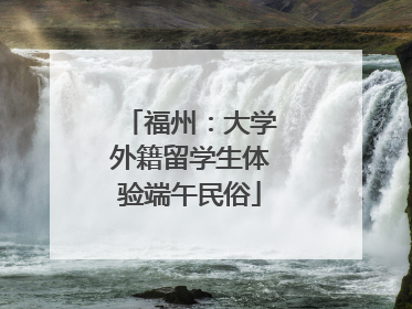 福州：大学外籍留学生体验端午民俗