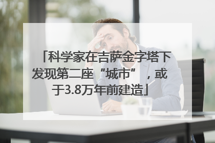 科学家在吉萨金字塔下发现第二座“城市”，或于3.8万年前建造