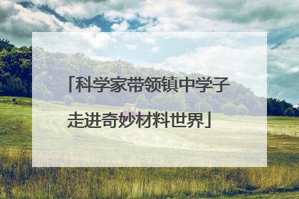 科学家带领镇中学子走进奇妙材料世界
