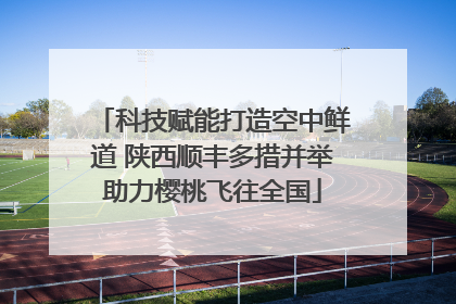 科技赋能打造空中鲜道 陕西顺丰多措并举助力樱桃飞往全国