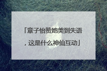 章子怡赞她美到失语，这是什么神仙互动