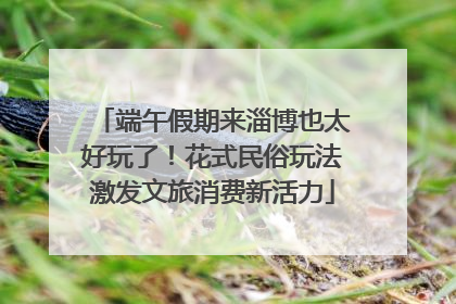端午假期来淄博也太好玩了！花式民俗玩法激发文旅消费新活力
