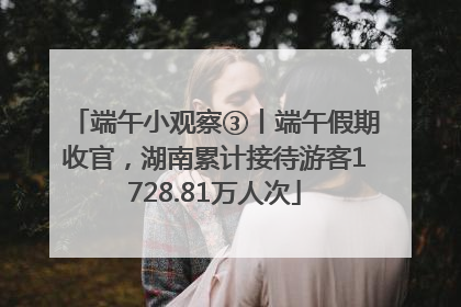 端午小观察③丨端午假期收官，湖南累计接待游客1728.81万人次
