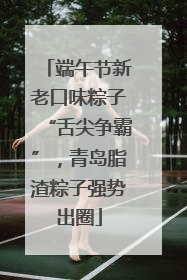 端午节新老口味粽子“舌尖争霸”，青岛脂渣粽子强势出圈