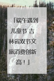 端午遇到儿童节 吉林省双节文旅消费创新高！