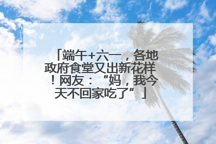 端午+六一，各地政府食堂又出新花样！网友：“妈，我今天不回家吃了”