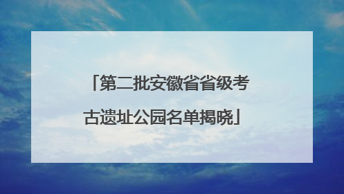 第二批安徽省省级考古遗址公园名单揭晓