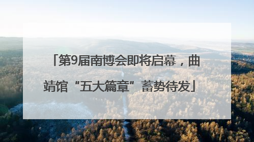 第9届南博会即将启幕，曲靖馆“五大篇章”蓄势待发