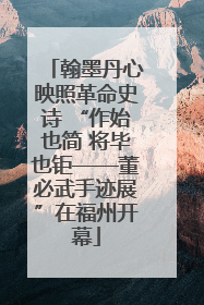 翰墨丹心映照革命史诗 “作始也简 将毕也钜——董必武手迹展”在福州开幕
