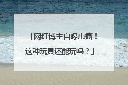 网红博主自曝患癌！这种玩具还能玩吗？