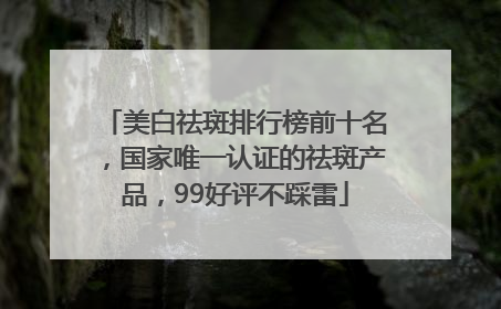 美白祛斑排行榜前十名，国家唯一认证的祛斑产品，99好评不踩雷