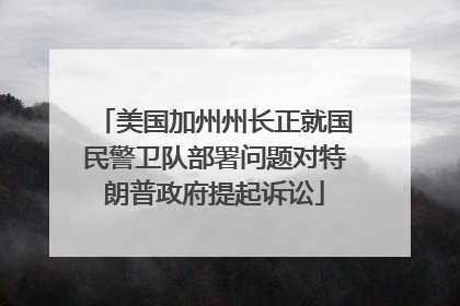美国加州州长正就国民警卫队部署问题对特朗普政府提起诉讼