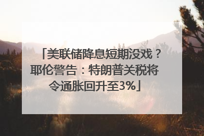 美联储降息短期没戏？耶伦警告：特朗普关税将令通胀回升至3%