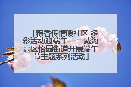 粽香传情暖社区 多彩活动迎端午——威海高区怡园街道开展端午节主题系列活动