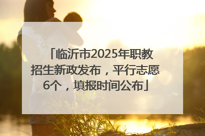临沂市2025年职教招生新政发布，平行志愿6个，填报时间公布