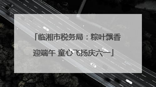 临湘市税务局：粽叶飘香迎端午 童心飞扬庆六一