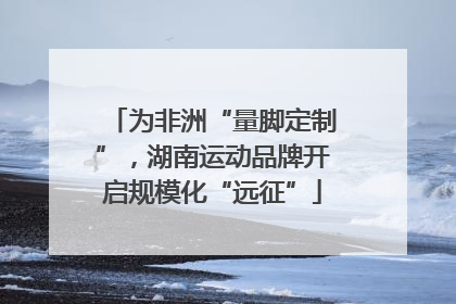 为非洲“量脚定制”，湖南运动品牌开启规模化“远征”