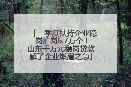 一季度扶持企业稳岗扩岗6.7万个！山东千万元稳岗贷款解了企业燃眉之急
