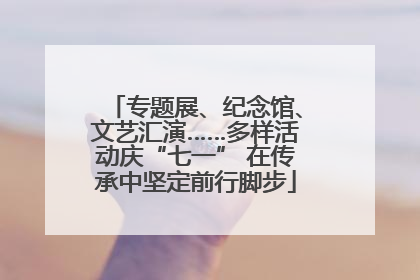 专题展、纪念馆、文艺汇演……多样活动庆“七一” 在传承中坚定前行脚步