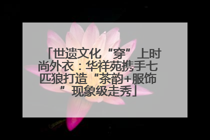 世遗文化“穿”上时尚外衣：华祥苑携手七匹狼打造“茶韵+服饰”现象级走秀