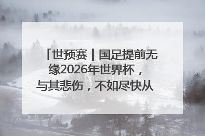 世预赛｜国足提前无缘2026年世界杯，与其悲伤，不如尽快从选帅开始重建