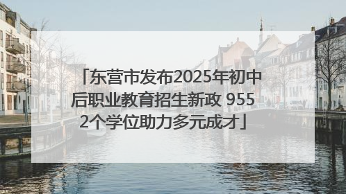 东营市发布2025年初中后职业教育招生新政 9552个学位助力多元成才