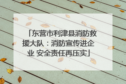 东营市利津县消防救援大队：消防宣传进企业 安全责任再压实