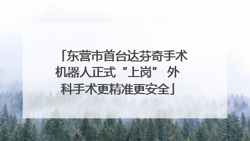 东营市首台达芬奇手术机器人正式“上岗” 外科手术更精准更安全
