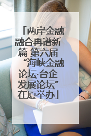 两岸金融融合再谱新篇 第六届“海峡金融论坛·台企发展论坛”在厦举办