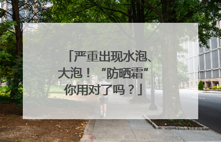 严重出现水泡、大泡！“防晒霜”你用对了吗？