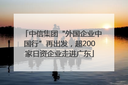 中信集团“外国企业中国行”再出发，超200家日资企业走进广东