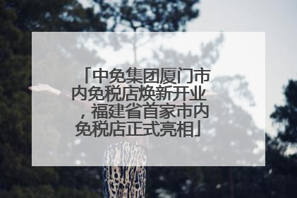 中免集团厦门市内免税店焕新开业，福建省首家市内免税店正式亮相